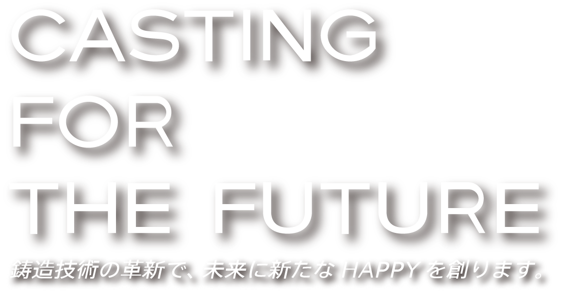 Casting for the Future 鋳造技術の革新で、未来に新たなHAPPYを創ります。